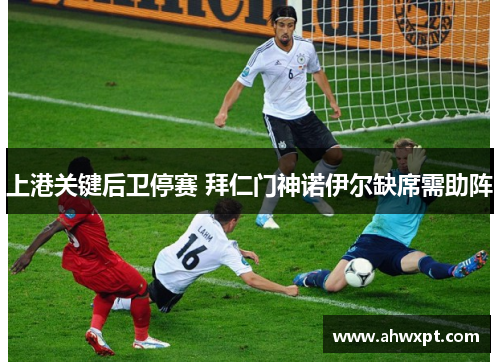 上港关键后卫停赛 拜仁门神诺伊尔缺席需助阵